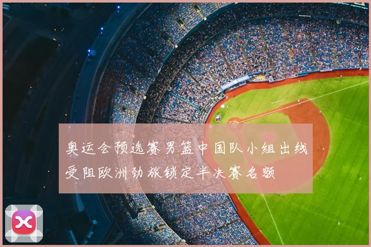 奥运会预选赛男篮中国队小组出线受阻欧洲劲旅锁定半决赛名额