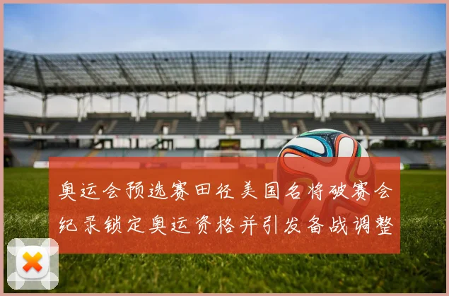 奥运会预选赛田径美国名将破赛会纪录锁定奥运资格并引发备战调整
